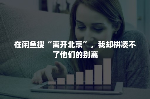 在闲鱼搜“离开北京”，我却拼凑不了他们的别离