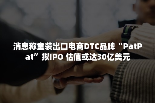 消息称童装出口电商DTC品牌“PatPat”拟IPO 估值或达30亿美元