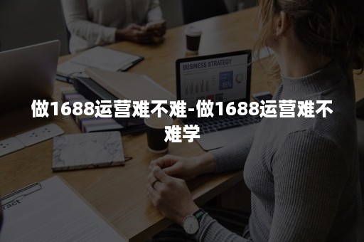 做1688运营难不难-做1688运营难不难学