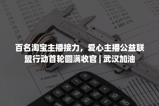 百名淘宝主播接力，爱心主播公益联盟行动首轮圆满收官 | 武汉加油