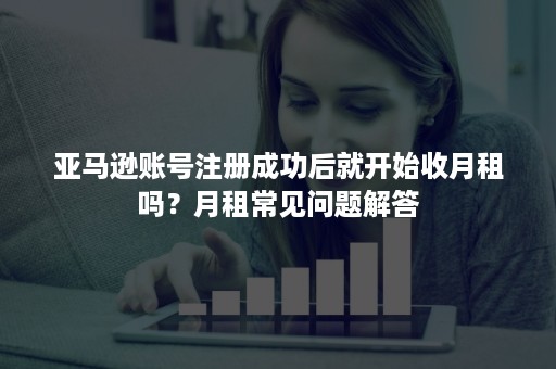 亚马逊账号注册成功后就开始收月租吗？月租常见问题解答