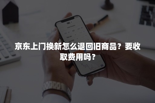 京东上门换新怎么退回旧商品？要收取费用吗？