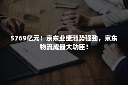 5769亿元！京东业绩涨势强劲，京东物流成最大功臣！