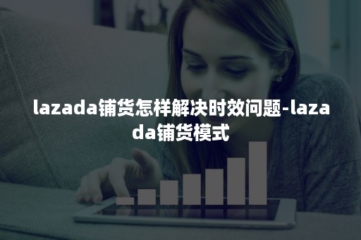 lazada铺货怎样解决时效问题-lazada铺货模式