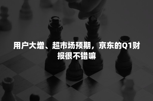 用户大增、超市场预期，京东的Q1财报很不错嘛