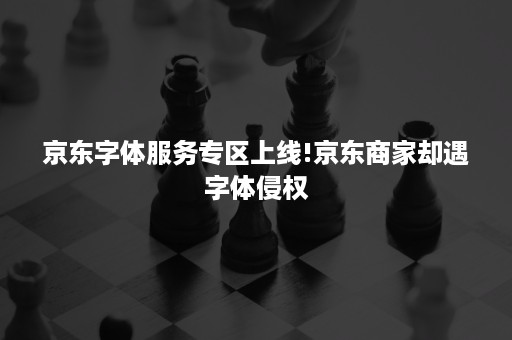 京东字体服务专区上线!京东商家却遇字体侵权