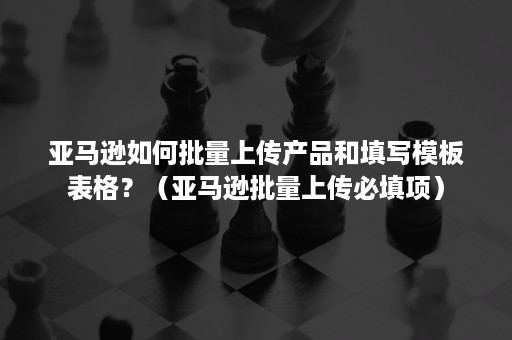 亚马逊如何批量上传产品和填写模板表格？（亚马逊批量上传必填项）