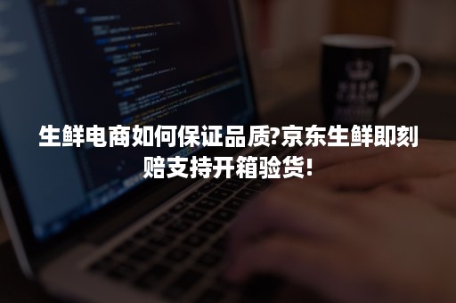 生鲜电商如何保证品质?京东生鲜即刻赔支持开箱验货!