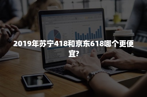 2019年苏宁418和京东618哪个更便宜?