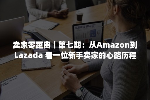 卖家零距离丨第七期：从Amazon到Lazada 看一位新手卖家的心路历程（Amazon卖家）