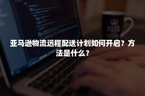 亚马逊物流远程配送计划如何开启？方法是什么？