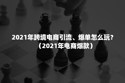 2021年跨境电商引流、爆单怎么玩？（2021年电商爆款）