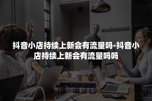 抖音小店持续上新会有流量吗-抖音小店持续上新会有流量吗吗