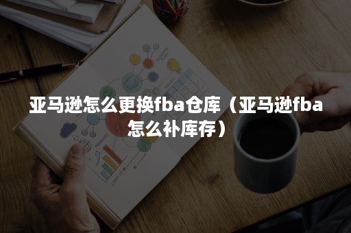 亚马逊怎么更换fba仓库（亚马逊fba怎么补库存）