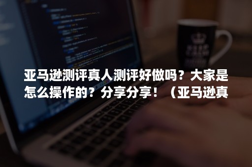 亚马逊测评真人测评好做吗？大家是怎么操作的？分享分享！（亚马逊真人测评是什么意思）