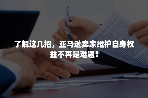 了解这几招，亚马逊卖家维护自身权益不再是难题！