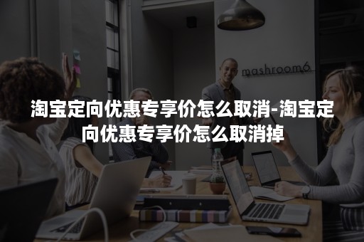 淘宝定向优惠专享价怎么取消-淘宝定向优惠专享价怎么取消掉