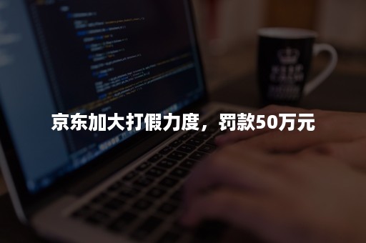 京东加大打假力度，罚款50万元