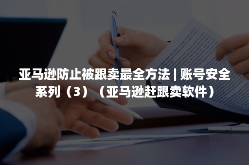 亚马逊防止被跟卖最全方法 | 账号安全系列（3）（亚马逊赶跟卖软件）