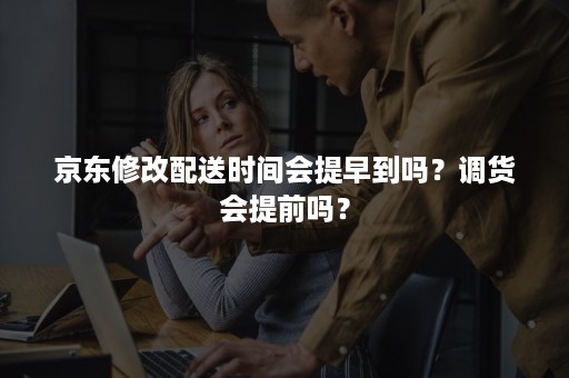 京东修改配送时间会提早到吗？调货会提前吗？