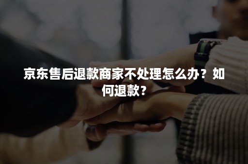 京东售后退款商家不处理怎么办？如何退款？