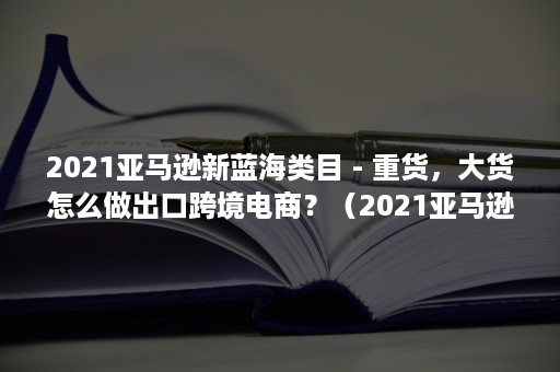 2021亚马逊新蓝海类目 - 重货，大货怎么做出口跨境电商？（2021亚马逊书单）