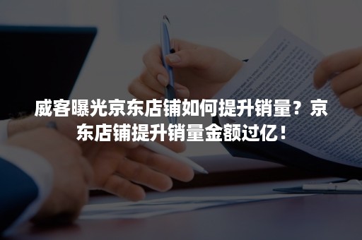 威客曝光京东店铺如何提升销量？京东店铺提升销量金额过亿！