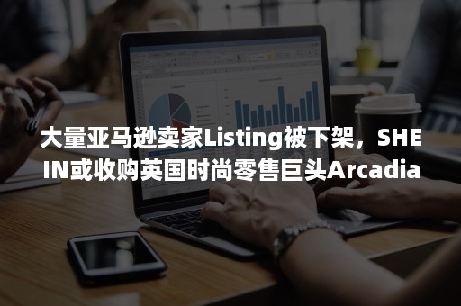 大量亚马逊卖家Listing被下架，SHEIN或收购英国时尚零售巨头Arcadia集团