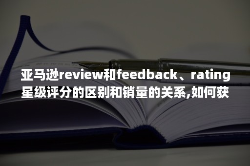 亚马逊review和feedback、rating星级评分的区别和销量的关系,如何获取大量review