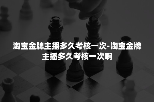 淘宝金牌主播多久考核一次-淘宝金牌主播多久考核一次啊