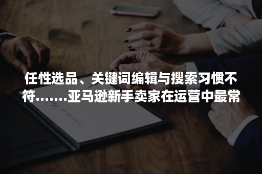 任性选品、关键词编辑与搜索习惯不符.......亚马逊新手卖家在运营中最常见的误区都在这儿了