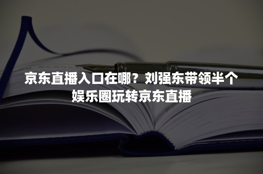 京东直播入口在哪？刘强东带领半个娱乐圈玩转京东直播