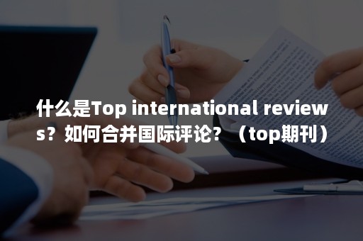 什么是Top international reviews？如何合并国际评论？（top期刊）