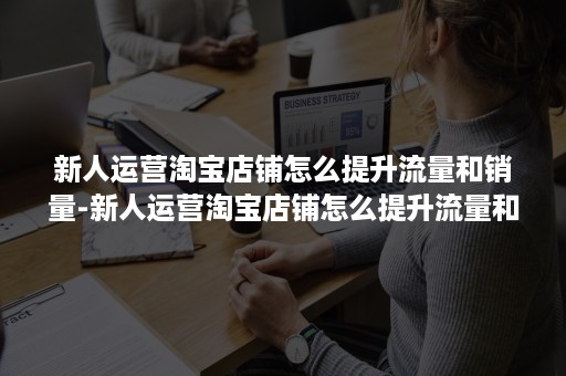 新人运营淘宝店铺怎么提升流量和销量-新人运营淘宝店铺怎么提升流量和销量呢 新人运营淘宝店铺怎么提升流量和销量-新人运营淘宝店铺怎么提升流量和销量呢
