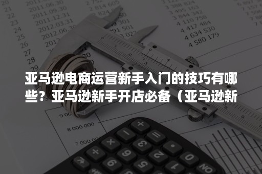 亚马逊电商运营新手入门的技巧有哪些？亚马逊新手开店必备（亚马逊新手运营步骤）