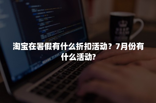 淘宝在暑假有什么折扣活动？7月份有什么活动?