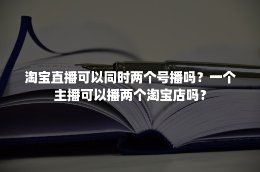 淘宝直播可以同时两个号播吗？一个主播可以播两个淘宝店吗？