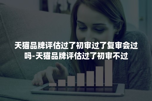 天猫品牌评估过了初审过了复审会过吗-天猫品牌评估过了初审不过