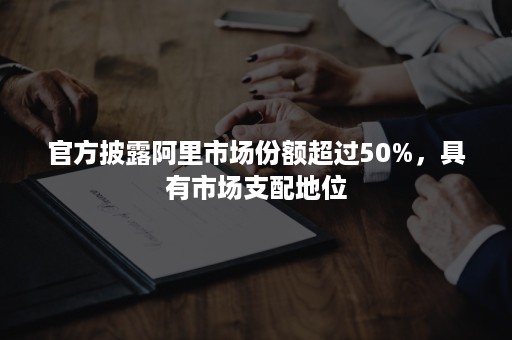 官方披露阿里市场份额超过50%，具有市场支配地位