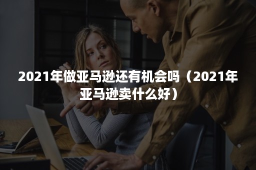 2021年做亚马逊还有机会吗（2021年亚马逊卖什么好）