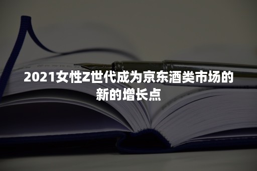 2021女性Z世代成为京东酒类市场的新的增长点