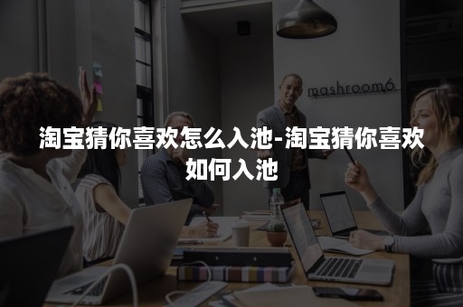 淘宝猜你喜欢怎么入池-淘宝猜你喜欢如何入池 淘宝猜你喜欢怎么入池-淘宝猜你喜欢如何入池