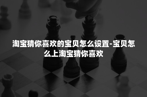 淘宝猜你喜欢的宝贝怎么设置-宝贝怎么上淘宝猜你喜欢