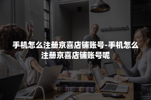 手机怎么注册京喜店铺账号-手机怎么注册京喜店铺账号呢