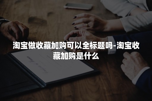 淘宝做收藏加购可以全标题吗-淘宝收藏加购是什么