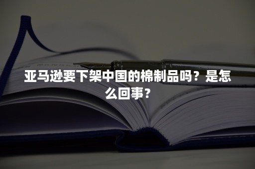 亚马逊要下架中国的棉制品吗？是怎么回事？