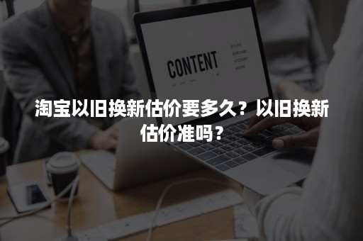 淘宝以旧换新估价要多久？以旧换新估价准吗？