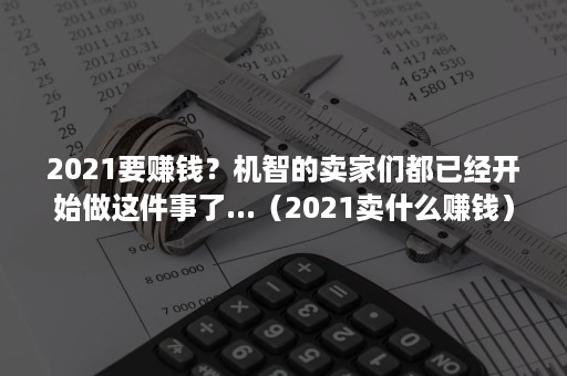 2021要赚钱？机智的卖家们都已经开始做这件事了...（2021卖什么赚钱）