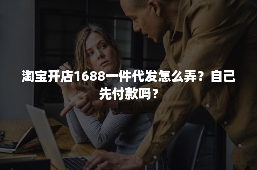 淘宝开店1688一件代发怎么弄？自己先付款吗？