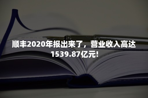 顺丰2020年报出来了，营业收入高达1539.87亿元!